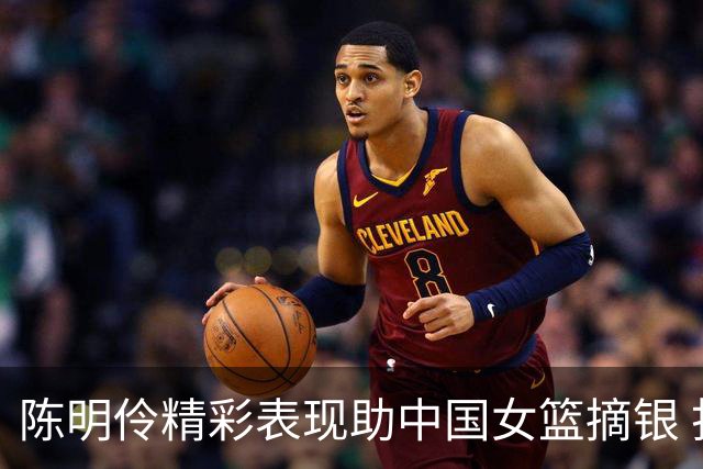 陈明伶精彩表现助中国女篮摘银 打出22分佳绩