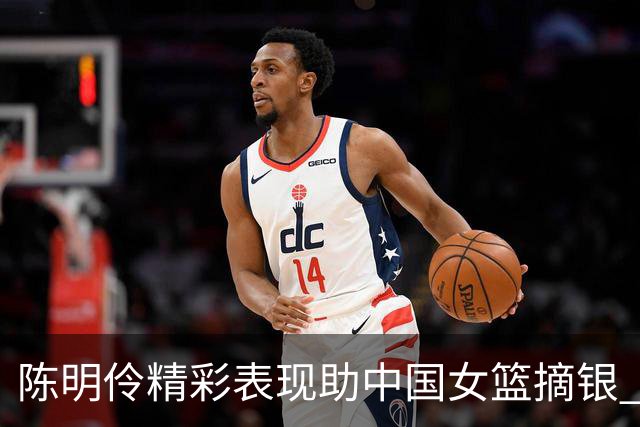 陈明伶精彩表现助中国女篮摘银 打出22分佳绩
